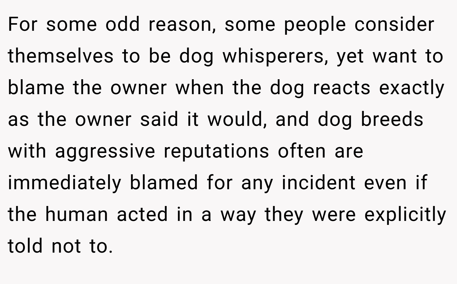 For some odd reason, some people consider themselves to be dog whisperers, yet want to blame the owner when the dog reacts exactly as the owner said it would, and dog breeds with aggressive reputations often are immediately blamed for any incident even if the human acted in a way they were explicitly told not to.