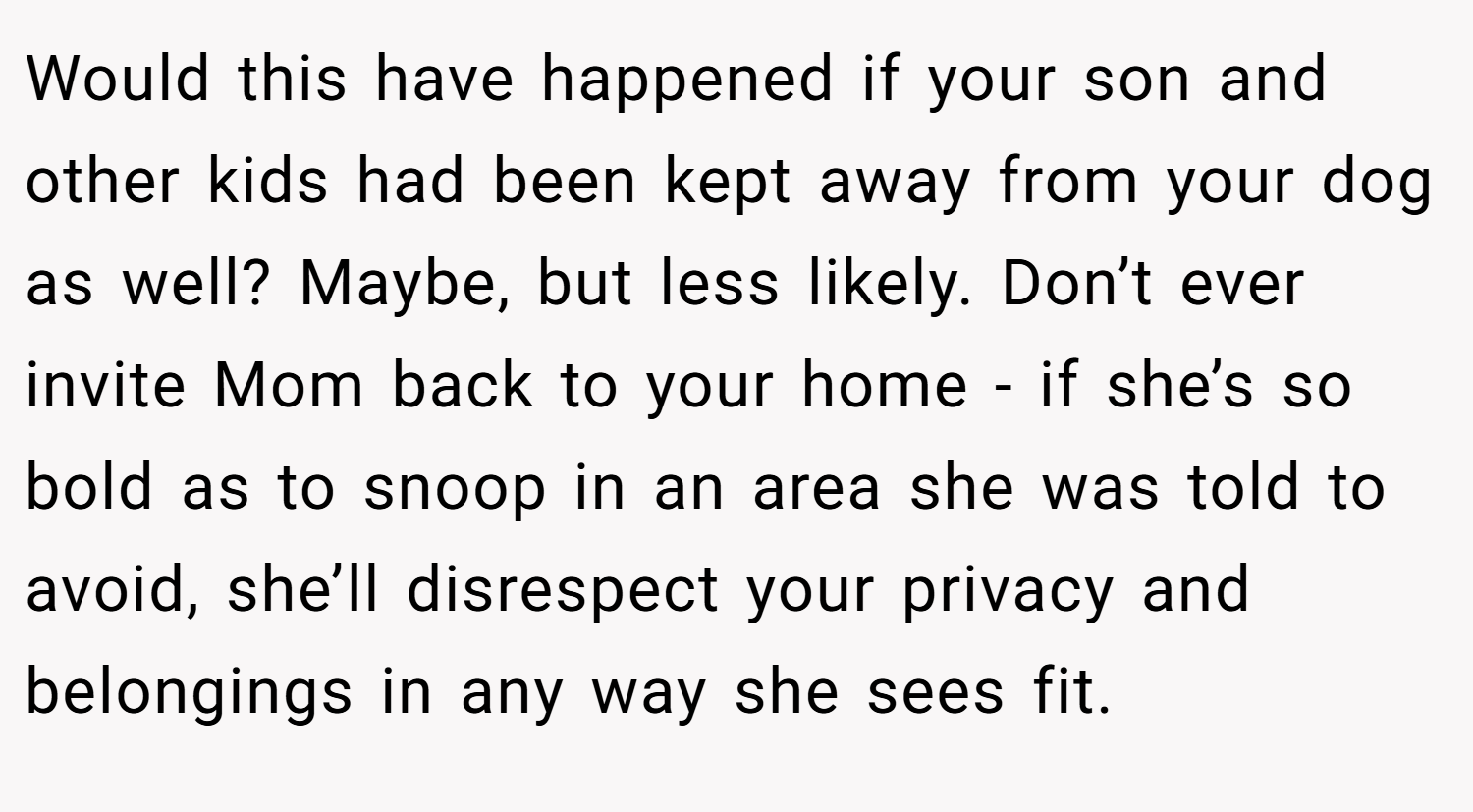 Would this have happened if your son and other kids had been kept away from your dog as well? Maybe, but less likely. Don’t ever invite Mom back to your home - if she’s so bold as to snoop in an area she was told to avoid, she’ll disrespect your privacy and belongings in any way she sees fit.