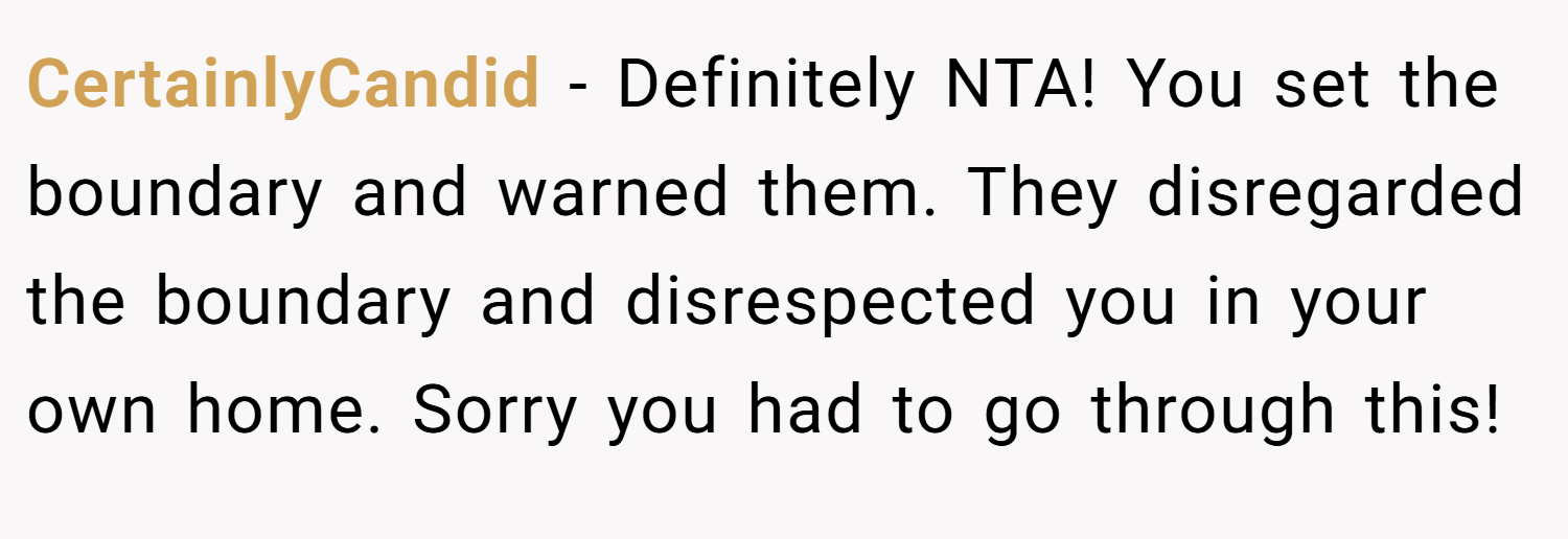 CertainlyCandid − Definitely NTA! You set the boundary and warned them. They disregarded the boundary and disrespected you in your own home. Sorry you had to go through this!
