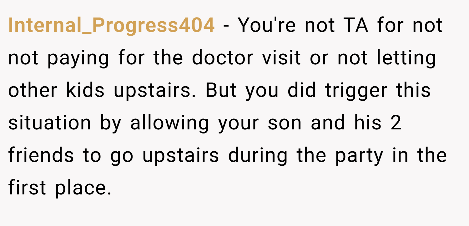 Internal_Progress404 − You're not TA for not not paying for the doctor visit or not letting other kids upstairs. But you did trigger this situation by allowing your son and his 2 friends to go upstairs during the party in the first place.