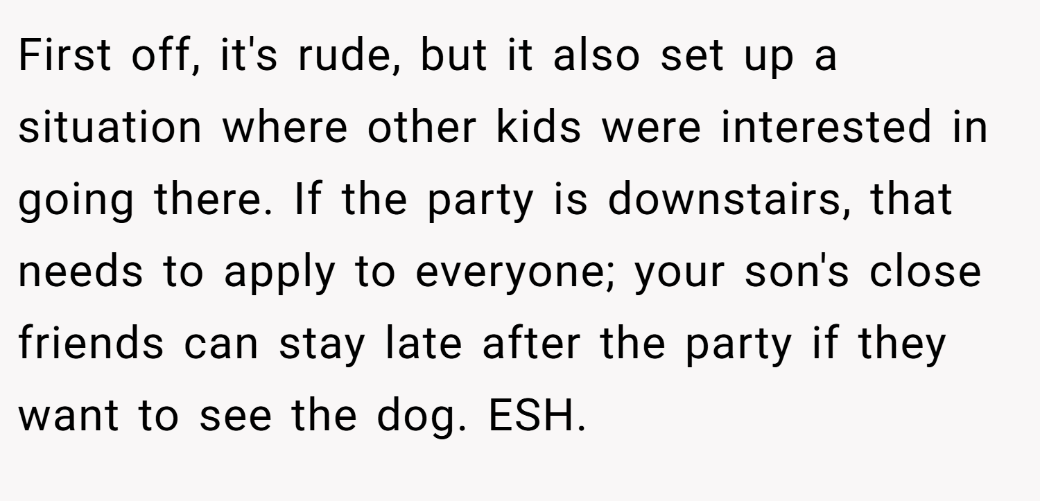 First off, it's rude, but it also set up a situation where other kids were interested in going there. If the party is downstairs, that needs to apply to everyone; your son's close friends can stay late after the party if they want to see the dog. ESH.