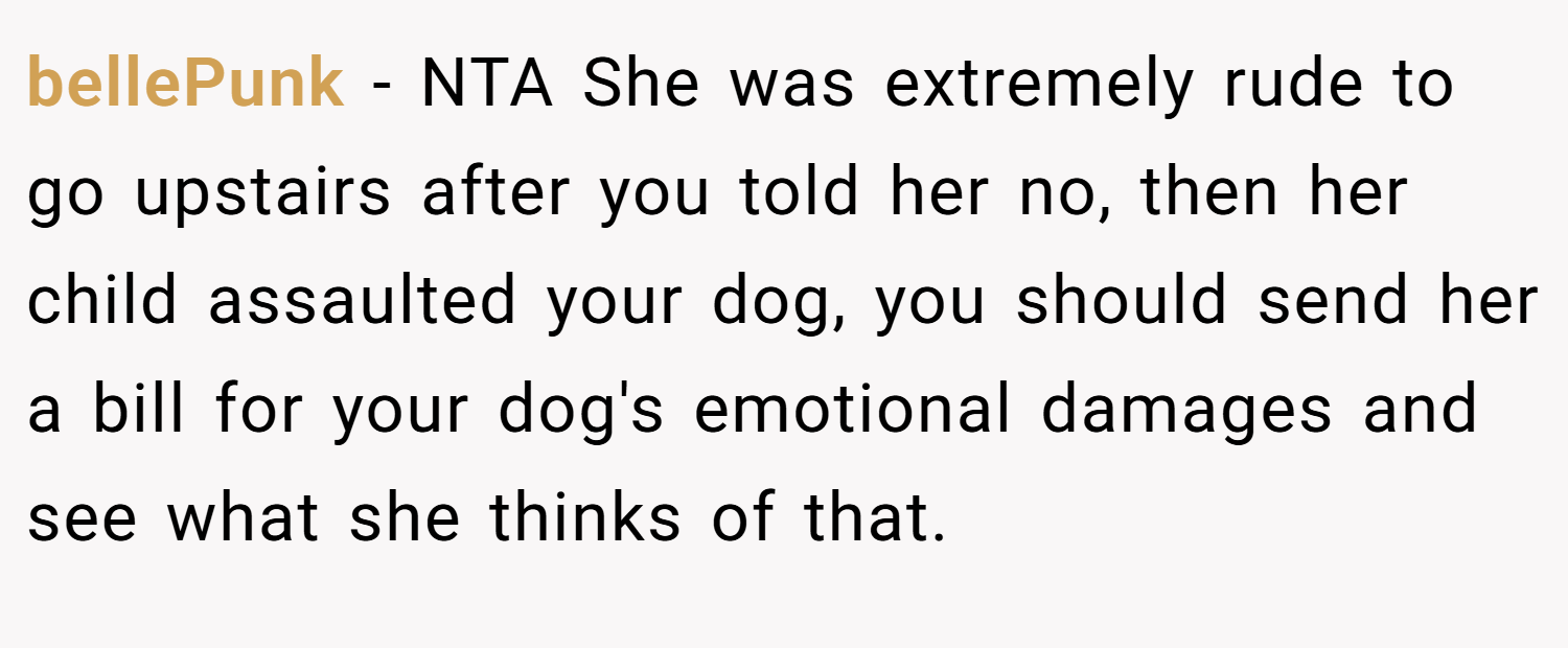 bellePunk − NTA She was extremely rude to go upstairs after you told her no, then her child assaulted your dog, you should send her a bill for your dog's emotional damages and see what she thinks of that.