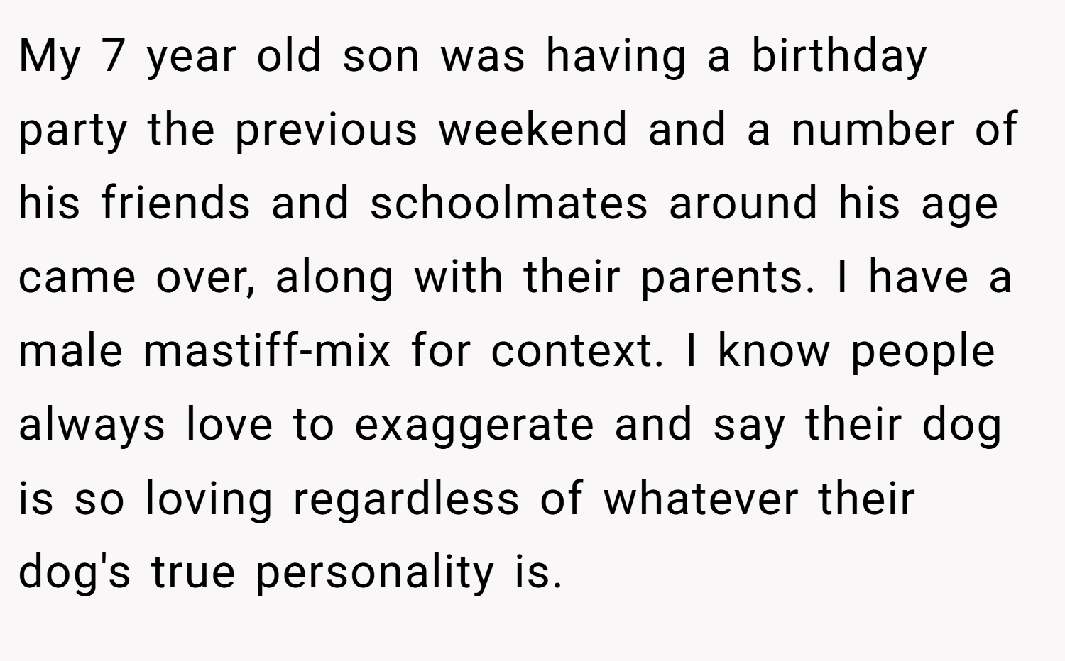 My 7 year old son was having a birthday party the previous weekend and a number of his friends and schoolmates around his age came over, along with their parents. I have a male mastiff-mix for context. I know people always love to exaggerate and say their dog is so loving regardless of whatever their dog's true personality is.