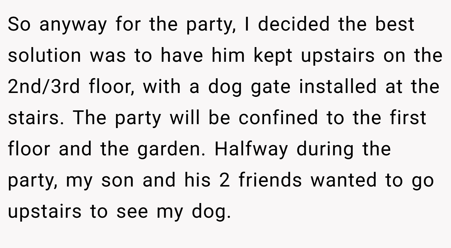 So anyway for the party, I decided the best solution was to have him kept upstairs on the 2nd/3rd floor, with a dog gate installed at the stairs. The party will be confined to the first floor and the garden. Halfway during the party, my son and his 2 friends wanted to go upstairs to see my dog.