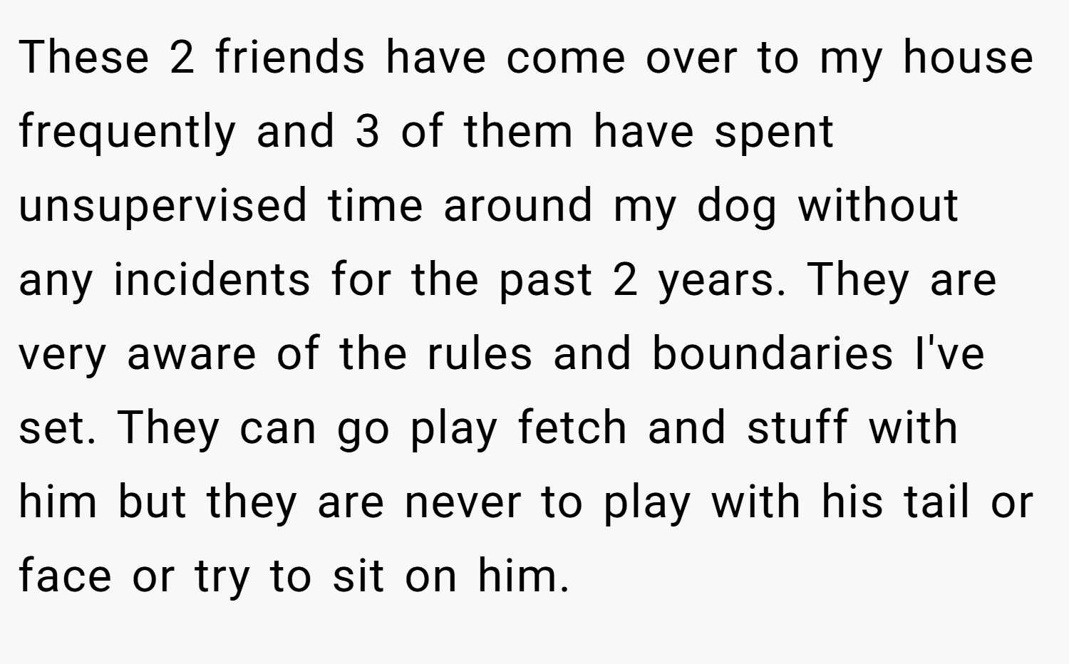 These 2 friends have come over to my house frequently and 3 of them have spent unsupervised time around my dog without any incidents for the past 2 years. They are very aware of the rules and boundaries I've set. They can go play fetch and stuff with him but they are never to play with his tail or face or try to sit on him.