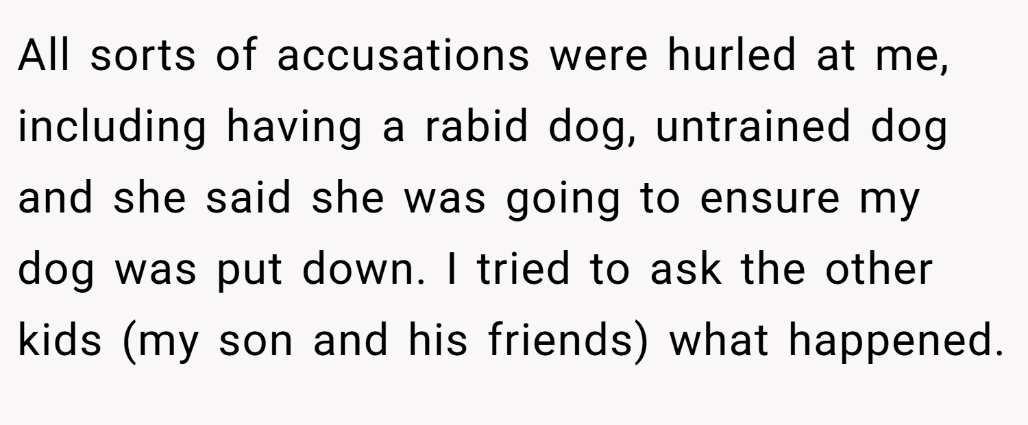 All sorts of accusations were hurled at me, including having a rabid dog, untrained dog and she said she was going to ensure my dog was put down. I tried to ask the other kids (my son and his friends) what happened.