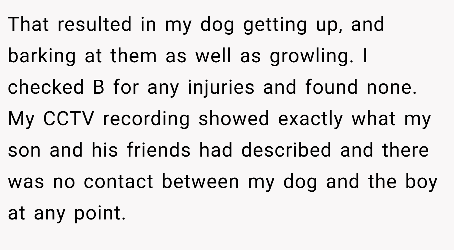 That resulted in my dog getting up, and barking at them as well as growling. I checked B for any injuries and found none. My CCTV recording showed exactly what my son and his friends had described and there was no contact between my dog and the boy at any point.