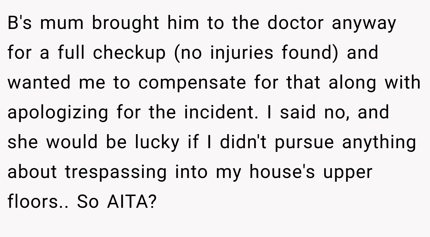 B's mum brought him to the doctor anyway for a full checkup (no injuries found) and wanted me to compensate for that along with apologizing for the incident. I said no, and she would be lucky if I didn't pursue anything about trespassing into my house's upper floors.. So AITA?