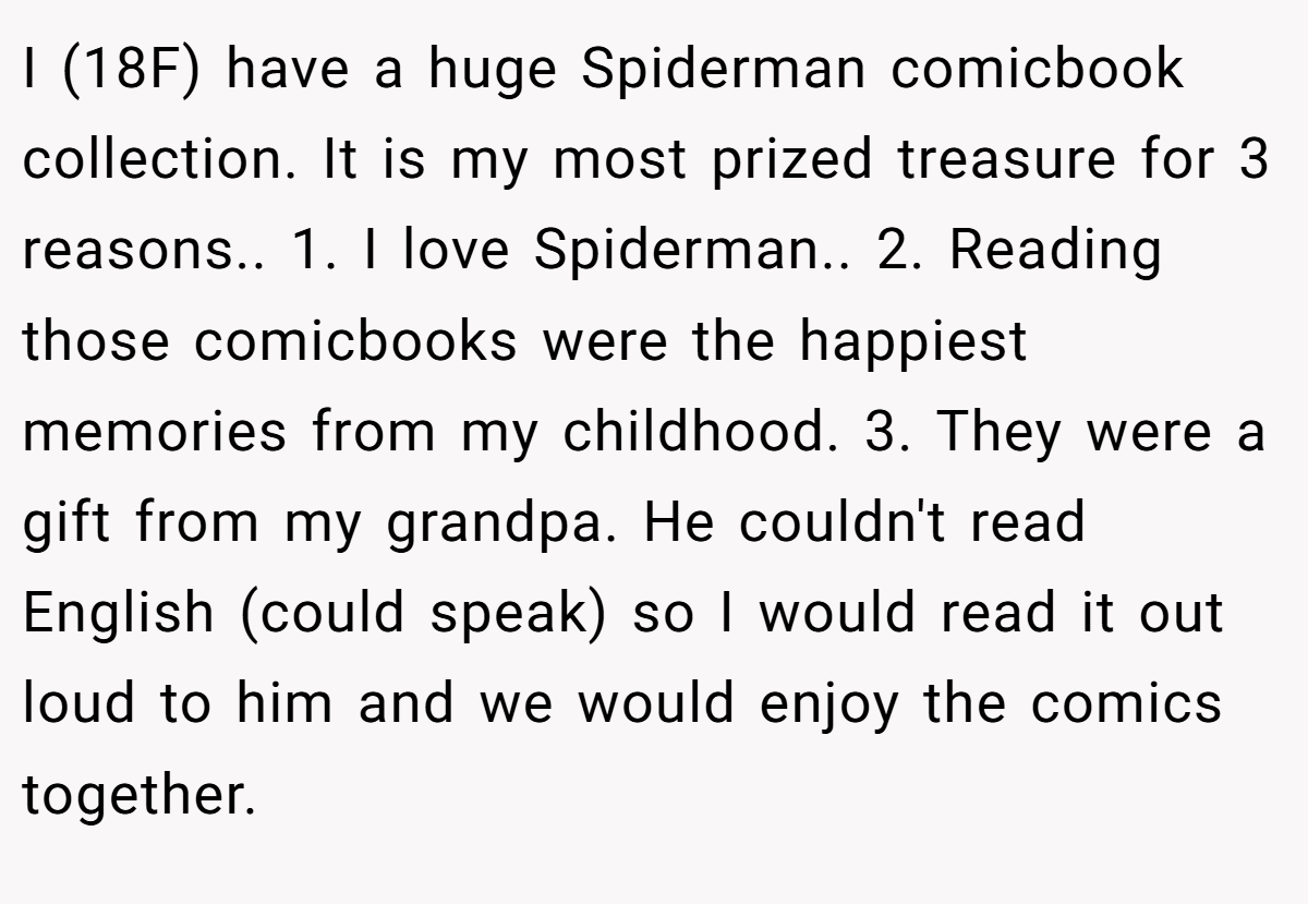 I (18F) have a huge Spiderman comicbook collection. It is my most prized treasure for 3 reasons.. 1. I love Spiderman.. 2. Reading those comicbooks were the happiest memories from my childhood. 3. They were a gift from my grandpa. He couldn't read English (could speak) so I would read it out loud to him and we would enjoy the comics together.