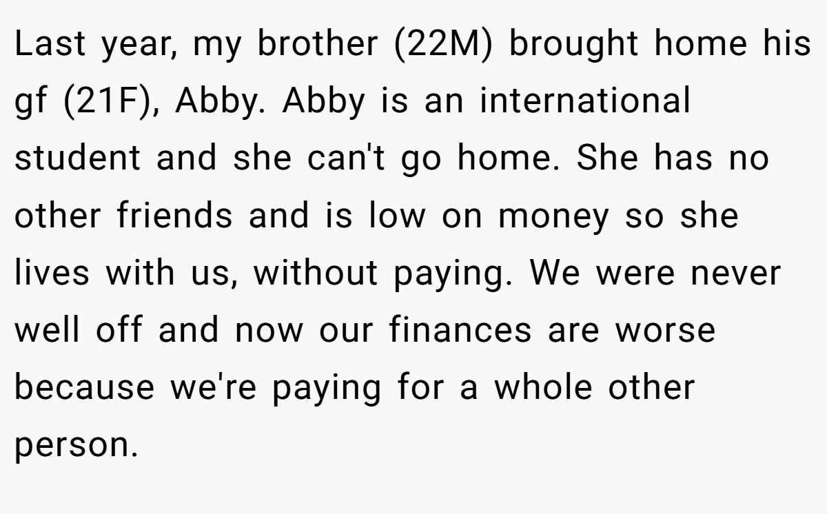 Last year, my brother (22M) brought home his gf (21F), Abby. Abby is an international student and she can't go home. She has no other friends and is low on money so she lives with us, without paying. We were never well off and now our finances are worse because we're paying for a whole other person.