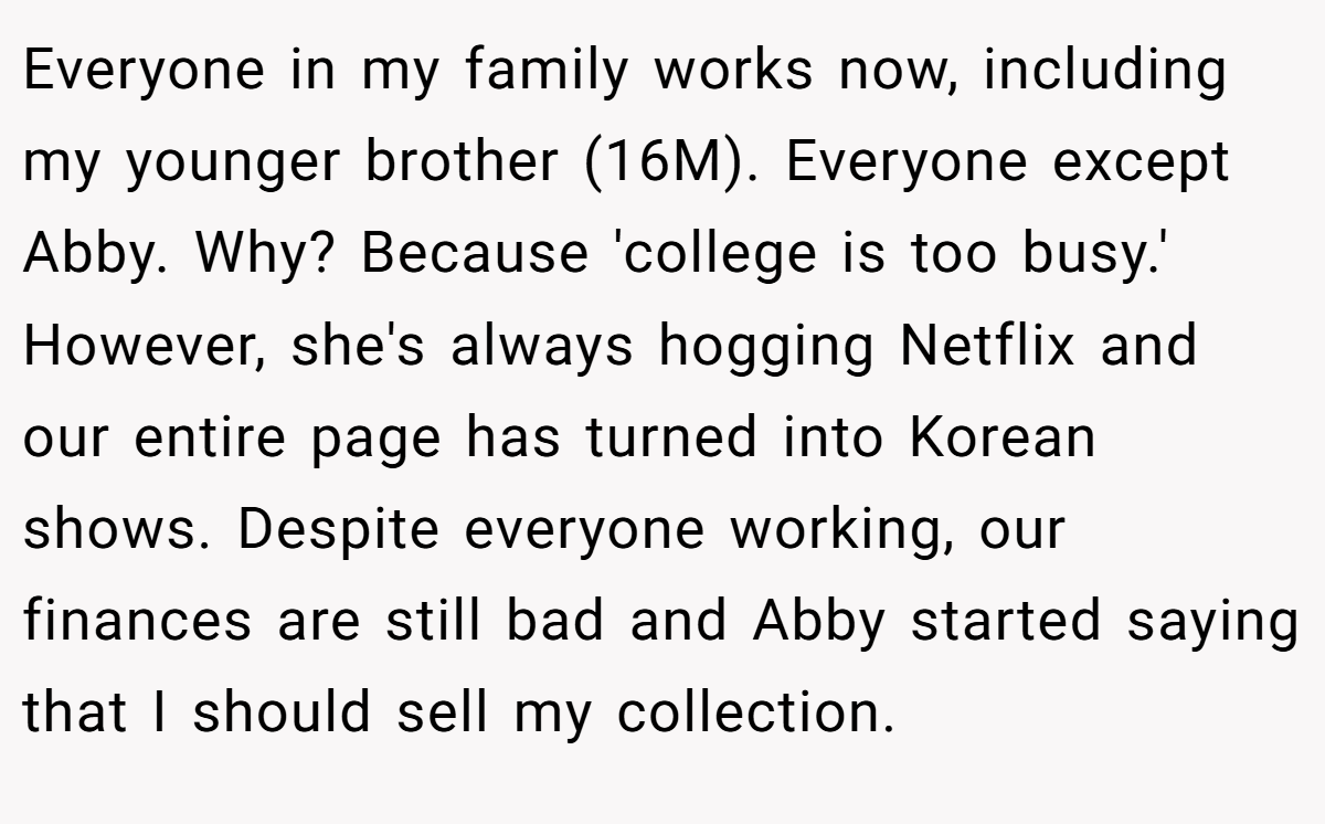 Everyone in my family works now, including my younger brother (16M). Everyone except Abby. Why? Because 'college is too busy.' However, she's always hogging Netflix and our entire page has turned into Korean shows. Despite everyone working, our finances are still bad and Abby started saying that I should sell my collection.