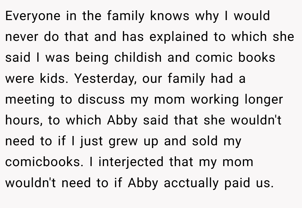 Everyone in the family knows why I would never do that and has explained to which she said I was being childish and comic books were kids. Yesterday, our family had a meeting to discuss my mom working longer hours, to which Abby said that she wouldn't need to if I just grew up and sold my comicbooks. I interjected that my mom wouldn't need to if Abby acctually paid us.