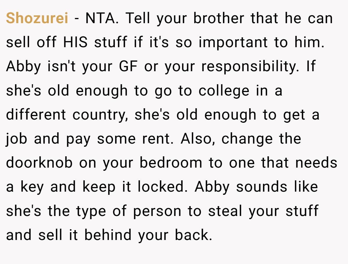 Shozurei - NTA. Tell your brother that he can sell off HIS stuff if it's so important to him. Abby isn't your GF or your responsibility. If she's old enough to go to college in a different country, she's old enough to get a job and pay some rent. Also, change the doorknob on your bedroom to one that needs a key and keep it locked. Abby sounds like she's the type of person to steal your stuff and sell it behind your back.