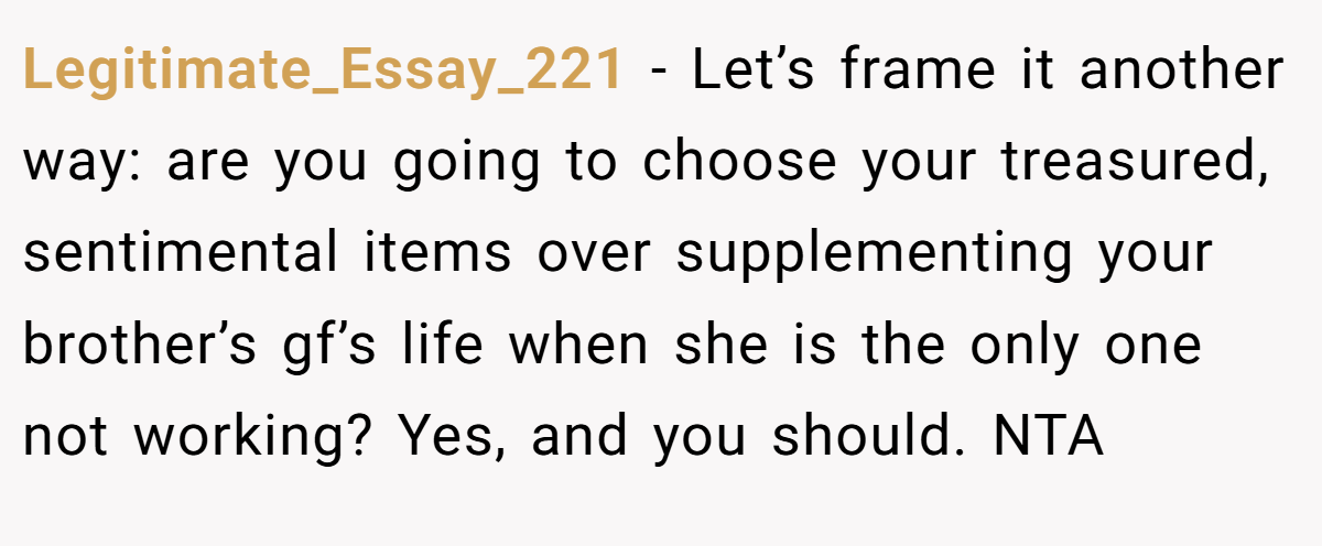 Legitimate_Essay_221 - Let’s frame it another way: are you going to choose your treasured, sentimental items over supplementing your brother’s gf’s life when she is the only one not working? Yes, and you should. NTA