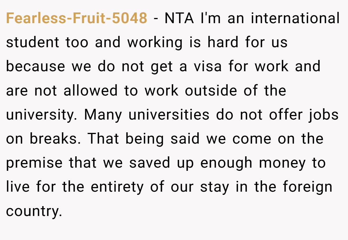 Fearless-Fruit-5048 - NTA I'm an international student too and working is hard for us because we do not get a visa for work and are not allowed to work outside of the university. Many universities do not offer jobs on breaks. That being said we come on the premise that we saved up enough money to live for the entirety of our stay in the foreign country.
