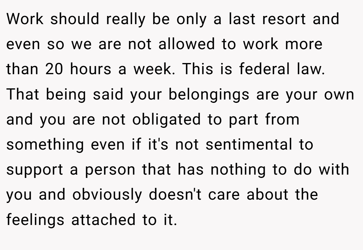 Work should really be only a last resort and even so we are not allowed to work more than 20 hours a week. This is federal law. That being said your belongings are your own and you are not obligated to part from something even if it's not sentimental to support a person that has nothing to do with you and obviously doesn't care about the feelings attached to it.