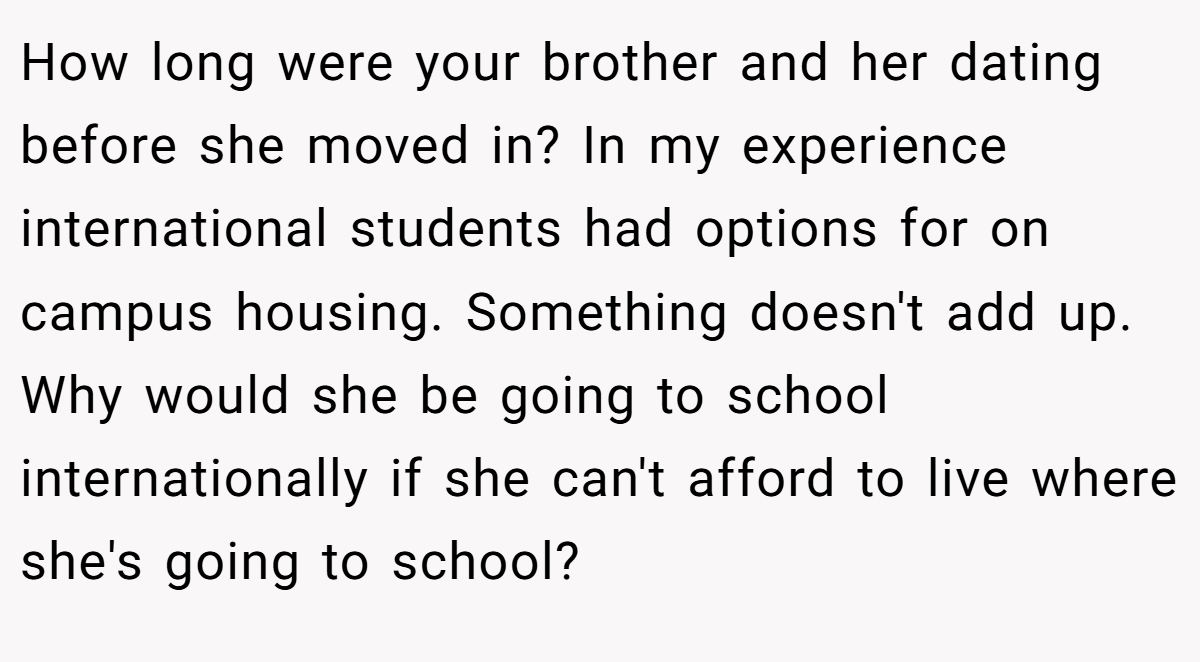 How long were your brother and her dating before she moved in? In my experience international students had options for on campus housing. Something doesn't add up. Why would she be going to school internationally if she can't afford to live where she's going to school?