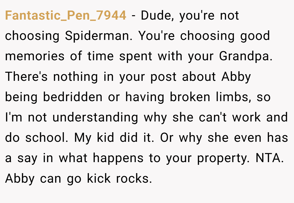 Fantastic_Pen_7944 - Dude, you're not choosing Spiderman. You're choosing good memories of time spent with your Grandpa. There's nothing in your post about Abby being bedridden or having broken limbs, so I'm not understanding why she can't work and do school. My kid did it. Or why she even has a say in what happens to your property. NTA. Abby can go kick rocks.