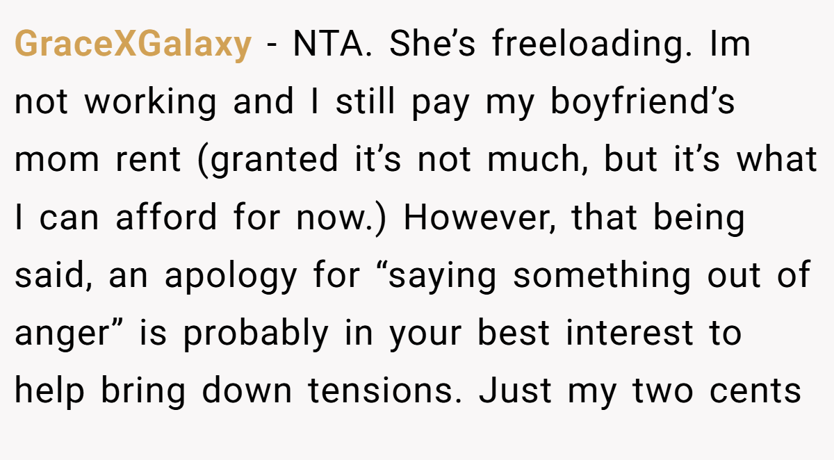 GraceXGalaxy - NTA. She’s freeloading. Im not working and I still pay my boyfriend’s mom rent (granted it’s not much, but it’s what I can afford for now.) However, that being said, an apology for “saying something out of anger” is probably in your best interest to help bring down tensions. Just my two cents
