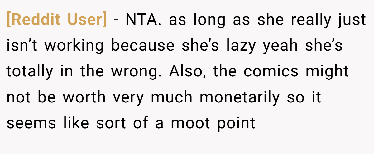 [Reddit User] - NTA. as long as she really just isn’t working because she’s lazy yeah she’s totally in the wrong. Also, the comics might not be worth very much monetarily so it seems like sort of a moot point