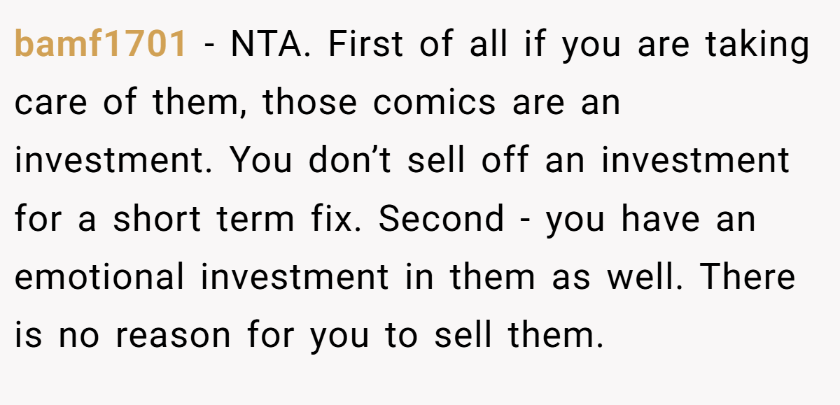 bamf1701 - NTA. First of all if you are taking care of them, those comics are an investment. You don’t sell off an investment for a short term fix. Second - you have an emotional investment in them as well. There is no reason for you to sell them.