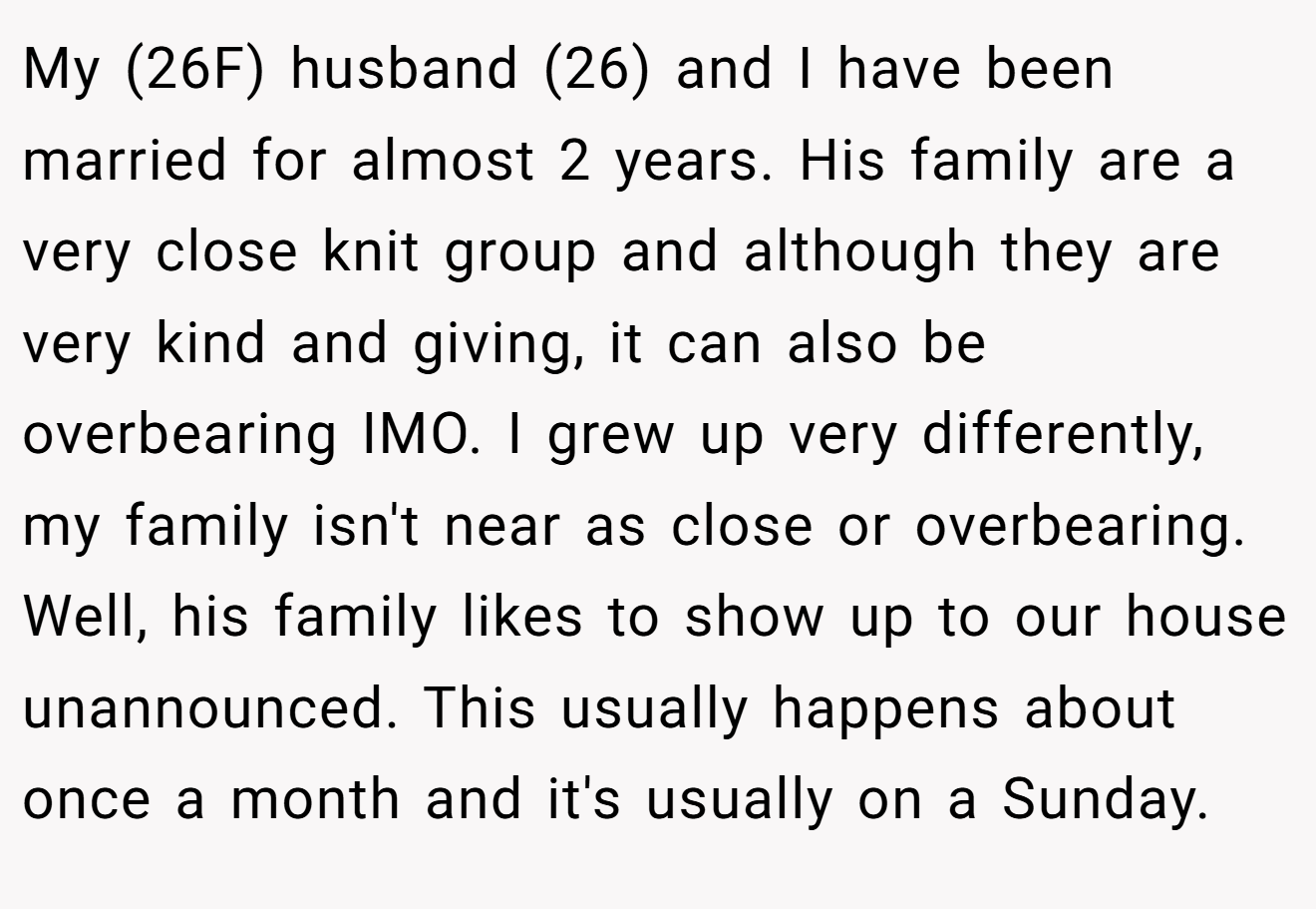 My (26F) husband (26) and I have been married for almost 2 years. His family are a very close knit group and although they are very kind and giving, it can also be overbearing IMO. I grew up very differently, my family isn't near as close or overbearing. Well, his family likes to show up to our house unannounced. This usually happens about once a month and it's usually on a Sunday.