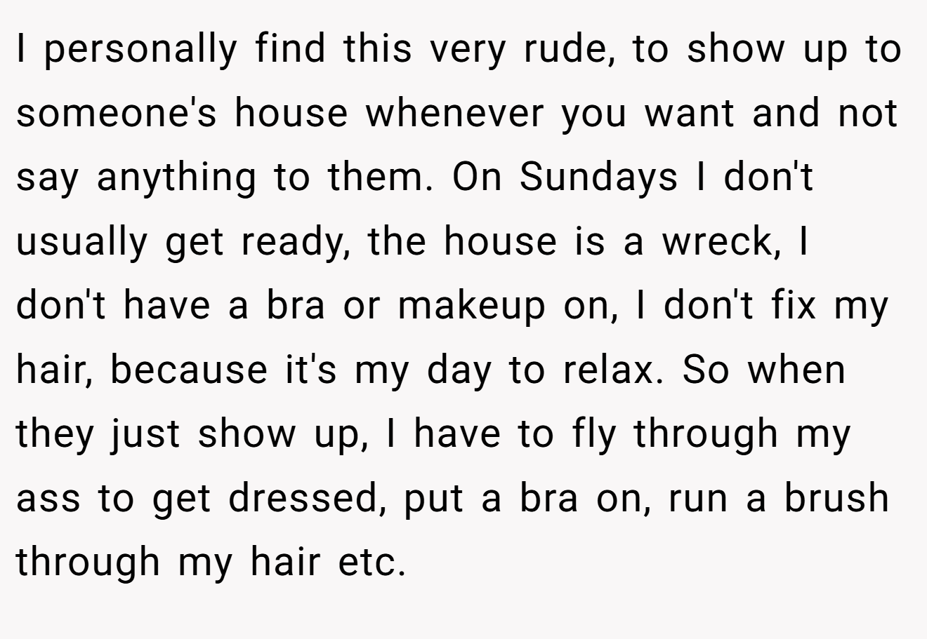 I personally find this very rude, to show up to someone's house whenever you want and not say anything to them. On Sundays I don't usually get ready, the house is a wreck, I don't have a bra or makeup on, I don't fix my hair, because it's my day to relax. So when they just show up, I have to fly through my ass to get dressed, put a bra on, run a brush through my hair etc.
