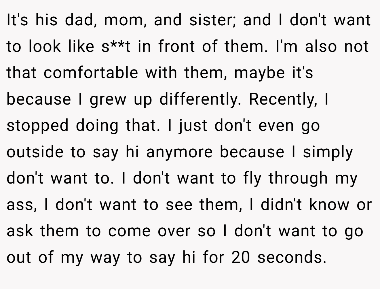 It's his dad, mom, and sister; and I don't want to look like s**t in front of them. I'm also not that comfortable with them, maybe it's because I grew up differently. Recently, I stopped doing that. I just don't even go outside to say hi anymore because I simply don't want to. I don't want to fly through my ass, I don't want to see them, I didn't know or ask them to come over so I don't want to go out of my way to say hi for 20 seconds.