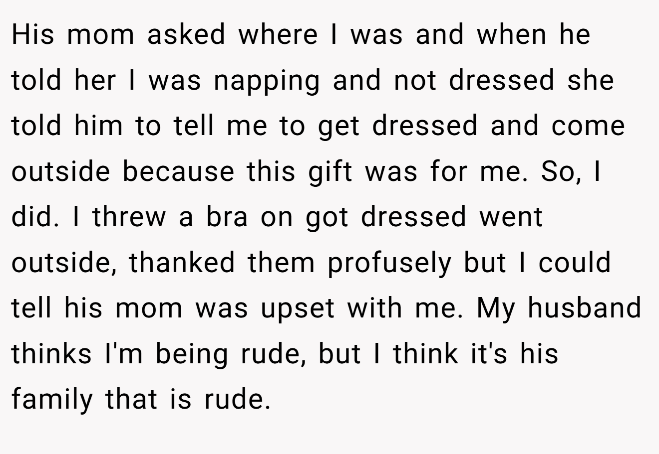 His mom asked where I was and when he told her I was napping and not dressed she told him to tell me to get dressed and come outside because this gift was for me. So, I did. I threw a bra on got dressed went outside, thanked them profusely but I could tell his mom was upset with me. My husband thinks I'm being rude, but I think it's his family that is rude.