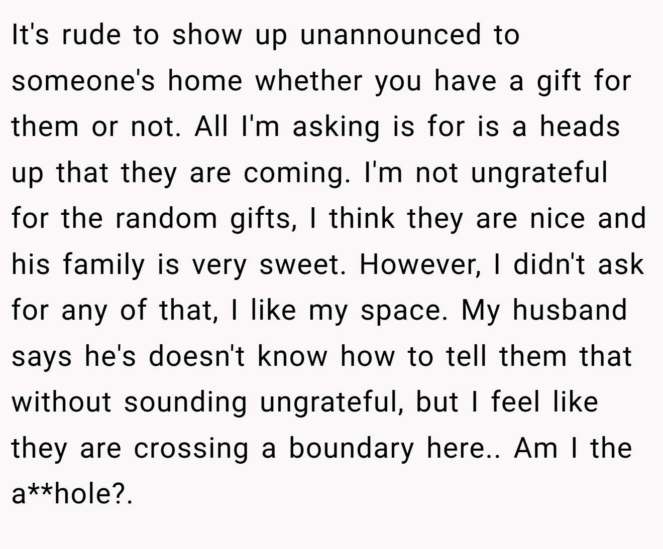 It's rude to show up unannounced to someone's home whether you have a gift for them or not. All I'm asking is for is a heads up that they are coming. I'm not ungrateful for the random gifts, I think they are nice and his family is very sweet. However, I didn't ask for any of that, I like my space. My husband says he's doesn't know how to tell them that without sounding ungrateful, but I feel like they are crossing a boundary here.. Am I the a**hole?.