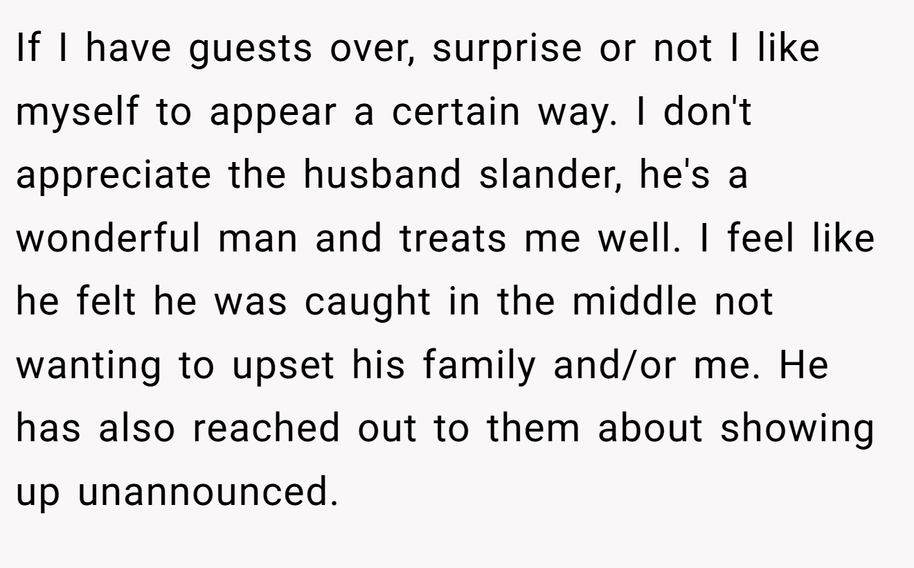 If I have guests over, surprise or not I like myself to appear a certain way. I don't appreciate the husband slander, he's a wonderful man and treats me well. I feel like he felt he was caught in the middle not wanting to upset his family and/or me. He has also reached out to them about showing up unannounced.