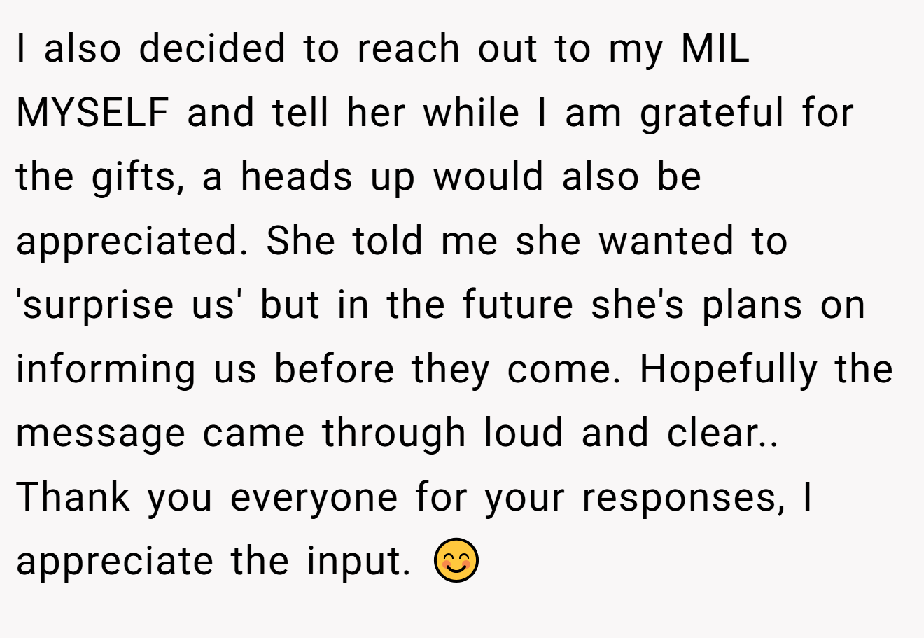 I also decided to reach out to my MIL MYSELF and tell her while I am grateful for the gifts, a heads up would also be appreciated. She told me she wanted to 'surprise us' but in the future she's plans on informing us before they come. Hopefully the message came through loud and clear.. Thank you everyone for your responses, I appreciate the input. 😊