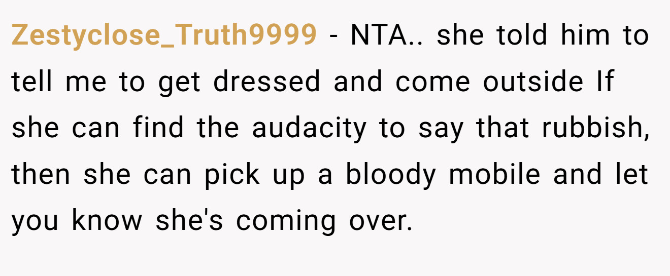 Zestyclose_Truth9999 - NTA.. she told him to tell me to get dressed and come outside If she can find the audacity to say that rubbish, then she can pick up a bloody mobile and let you know she's coming over.