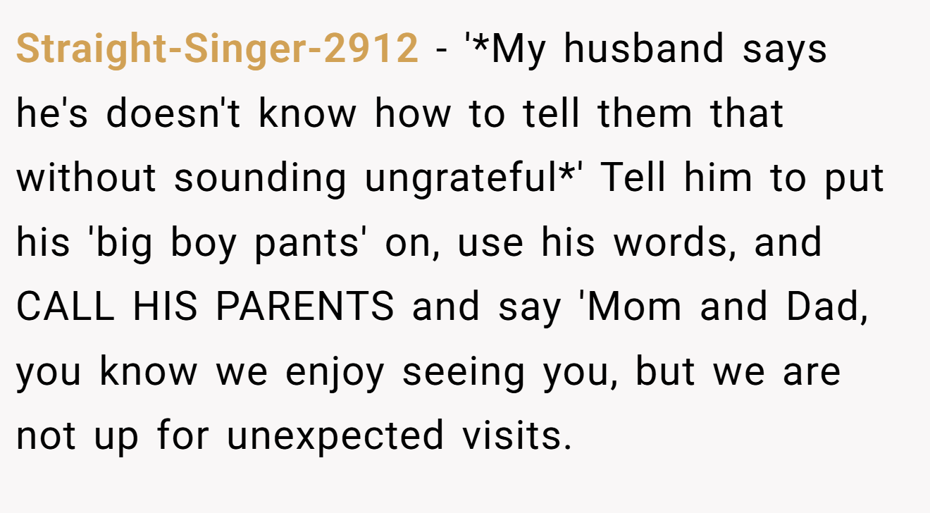 Straight-Singer-2912 - '*My husband says he's doesn't know how to tell them that without sounding ungrateful*' Tell him to put his 'big boy pants' on, use his words, and CALL HIS PARENTS and say 'Mom and Dad, you know we enjoy seeing you, but we are not up for unexpected visits.