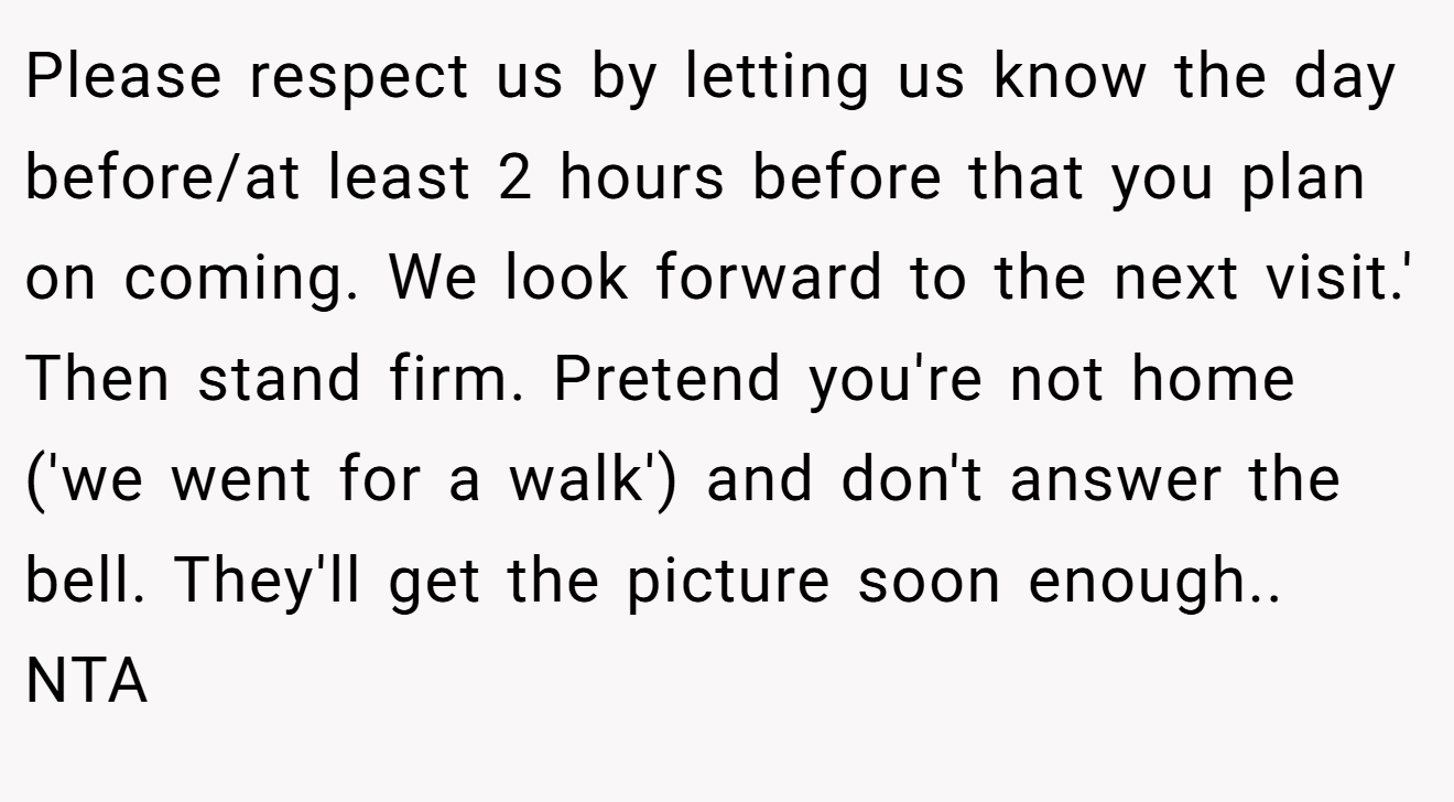 Please respect us by letting us know the day before/at least 2 hours before that you plan on coming. We look forward to the next visit.' Then stand firm. Pretend you're not home ('we went for a walk') and don't answer the bell. They'll get the picture soon enough.. NTA