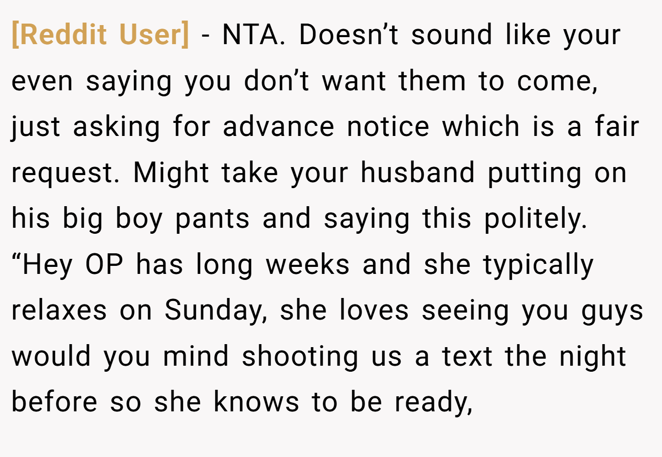[Reddit User] - NTA. Doesn’t sound like your even saying you don’t want them to come, just asking for advance notice which is a fair request. Might take your husband putting on his big boy pants and saying this politely. “Hey OP has long weeks and she typically relaxes on Sunday, she loves seeing you guys would you mind shooting us a text the night before so she knows to be ready,