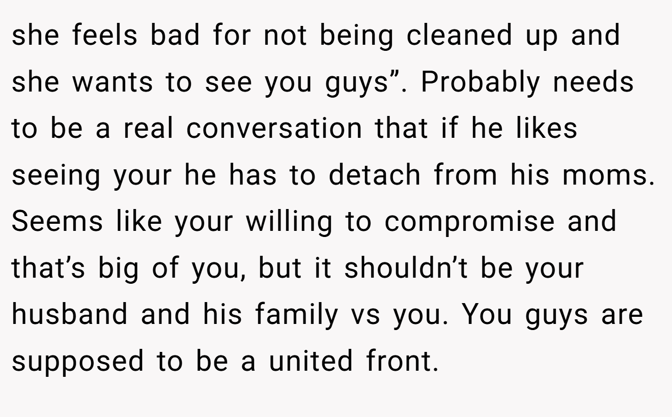 she feels bad for not being cleaned up and she wants to see you guys”. Probably needs to be a real conversation that if he likes seeing your he has to detach from his moms. Seems like your willing to compromise and that’s big of you, but it shouldn’t be your husband and his family vs you. You guys are supposed to be a united front.