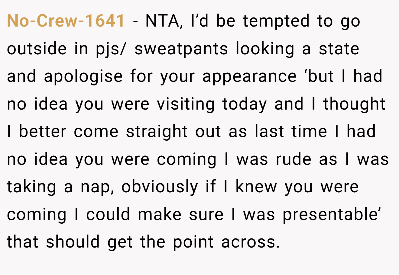 No-Crew-1641 - NTA, I’d be tempted to go outside in pjs/ sweatpants looking a state and apologise for your appearance ‘but I had no idea you were visiting today and I thought I better come straight out as last time I had no idea you were coming I was rude as I was taking a nap, obviously if I knew you were coming I could make sure I was presentable’ that should get the point across.