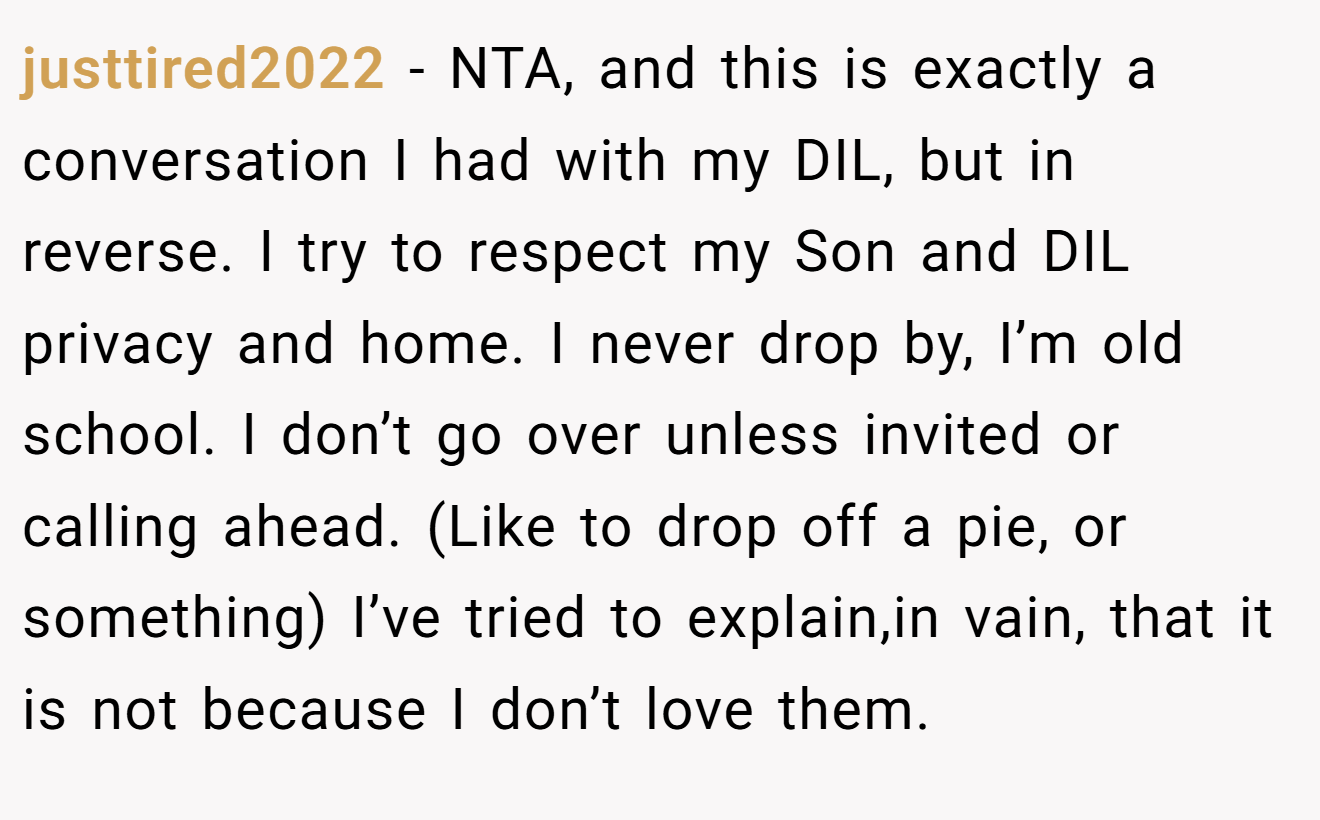 justtired2022 - NTA, and this is exactly a conversation I had with my DIL, but in reverse. I try to respect my Son and DIL privacy and home. I never drop by, I’m old school. I don’t go over unless invited or calling ahead. (Like to drop off a pie, or something) I’ve tried to explain,in vain, that it is not because I don’t love them.