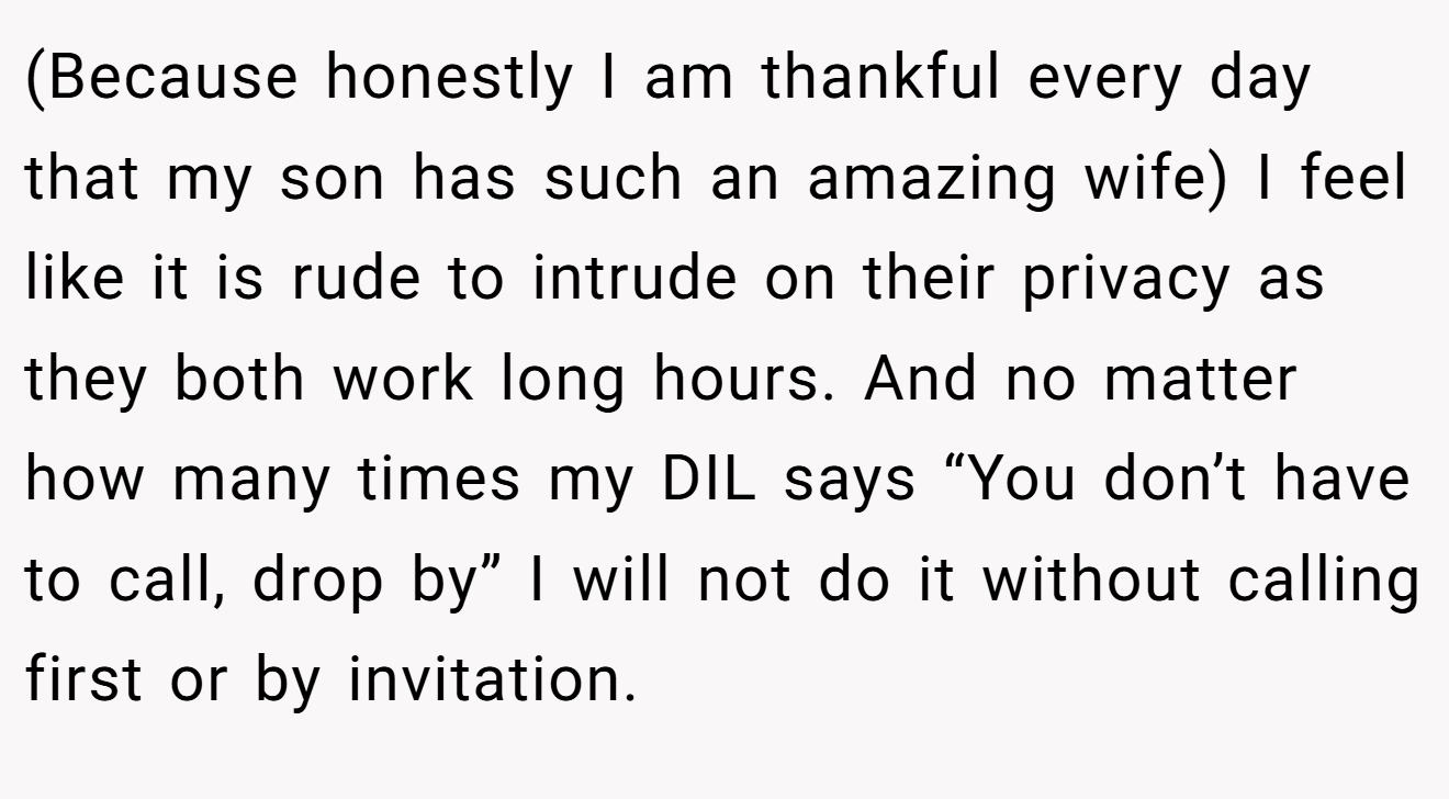 (Because honestly I am thankful every day that my son has such an amazing wife) I feel like it is rude to intrude on their privacy as they both work long hours. And no matter how many times my DIL says “You don’t have to call, drop by” I will not do it without calling first or by invitation.