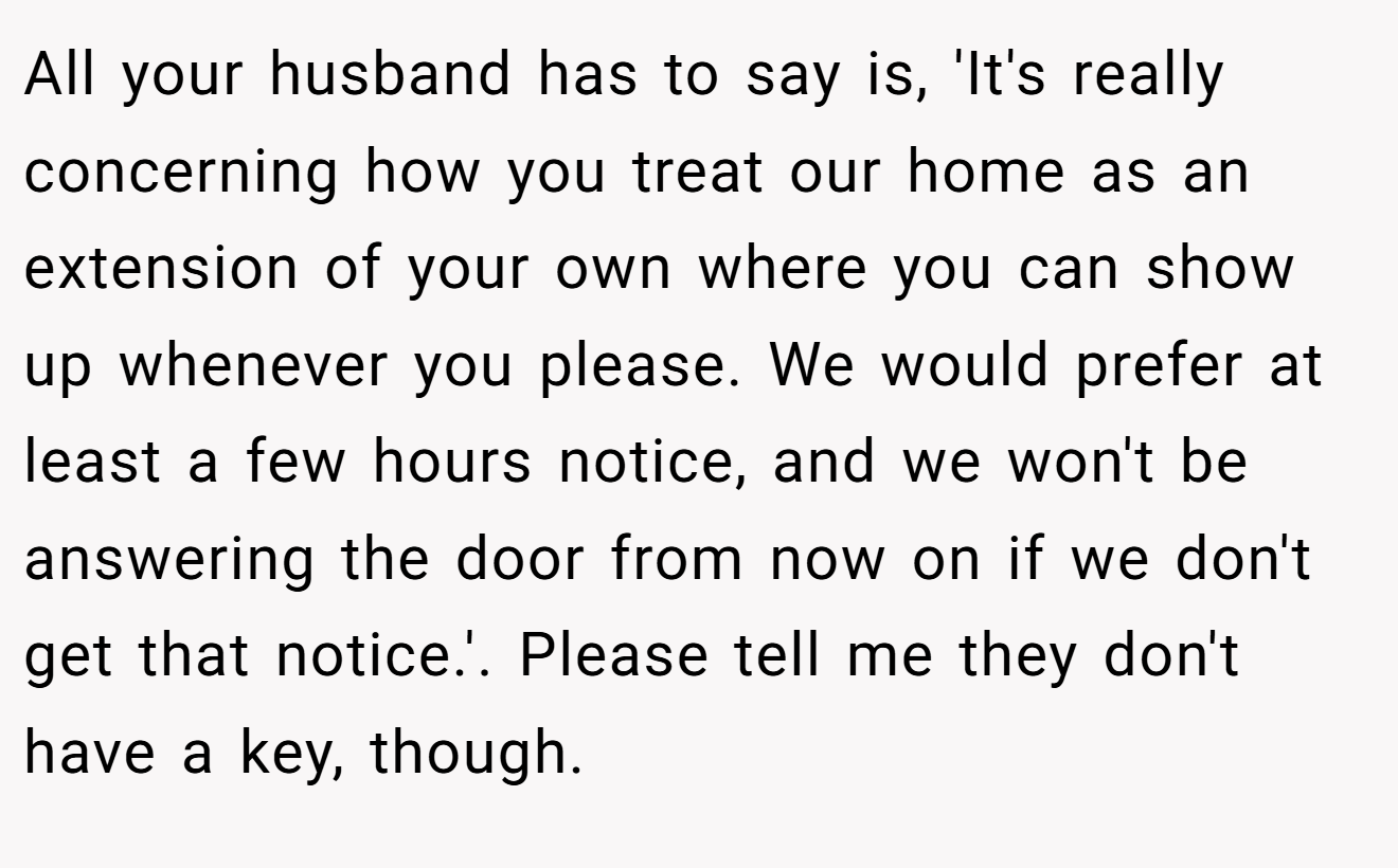 All your husband has to say is, 'It's really concerning how you treat our home as an extension of your own where you can show up whenever you please. We would prefer at least a few hours notice, and we won't be answering the door from now on if we don't get that notice.'. Please tell me they don't have a key, though.
