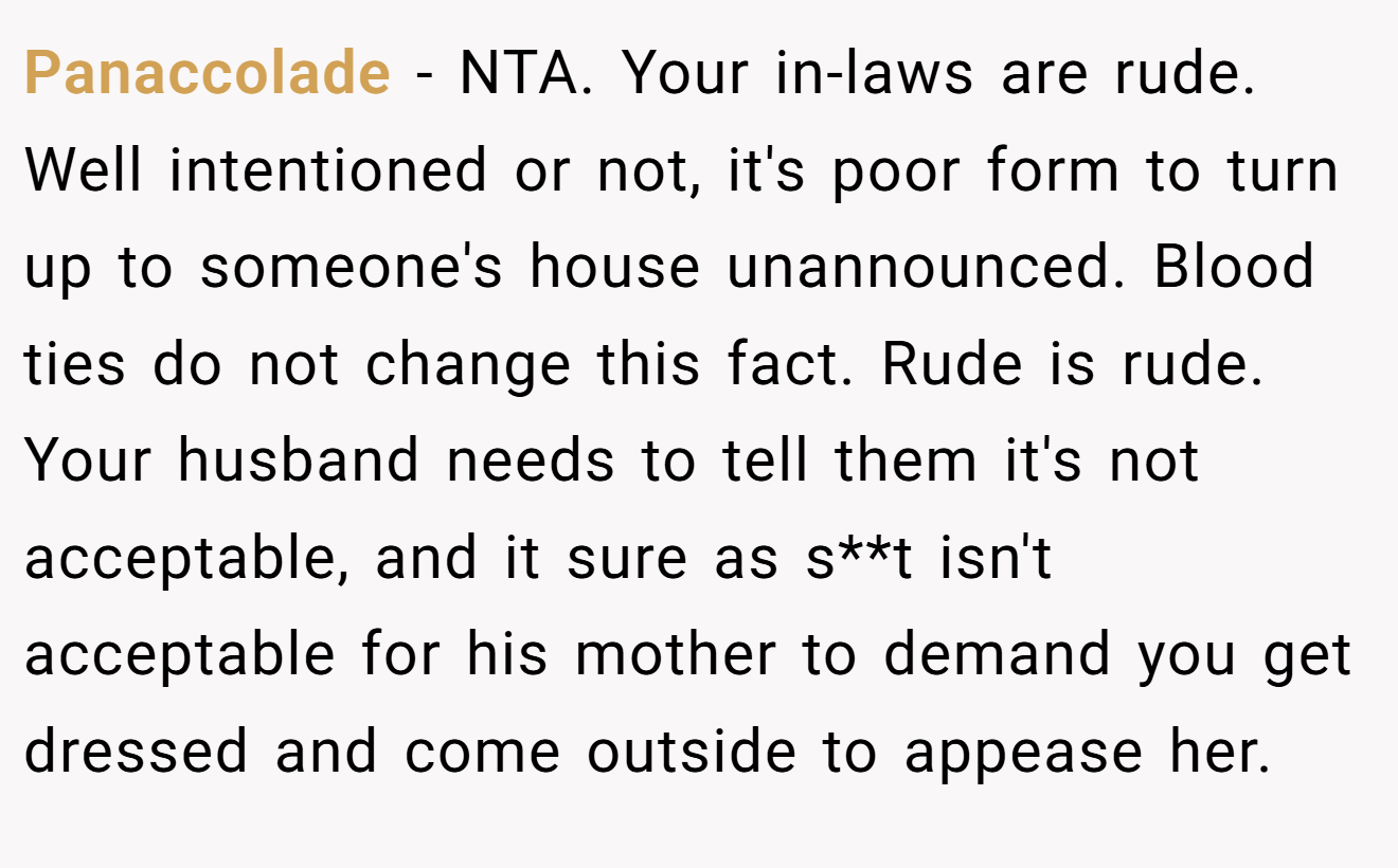 Panaccolade - NTA. Your in-laws are rude. Well intentioned or not, it's poor form to turn up to someone's house unannounced. Blood ties do not change this fact. Rude is rude. Your husband needs to tell them it's not acceptable, and it sure as s**t isn't acceptable for his mother to demand you get dressed and come outside to appease her.