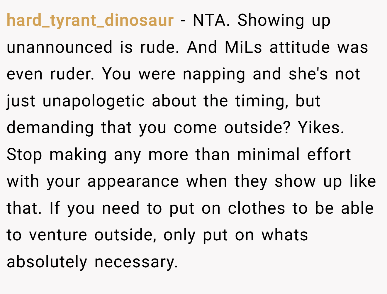 hard_tyrant_dinosaur - NTA. Showing up unannounced is rude. And MiLs attitude was even ruder. You were napping and she's not just unapologetic about the timing, but demanding that you come outside? Yikes. Stop making any more than minimal effort with your appearance when they show up like that. If you need to put on clothes to be able to venture outside, only put on whats absolutely necessary.