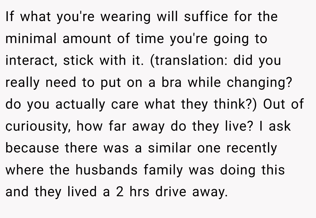 If what you're wearing will suffice for the minimal amount of time you're going to interact, stick with it. (translation: did you really need to put on a bra while changing? do you actually care what they think?) Out of curiousity, how far away do they live? I ask because there was a similar one recently where the husbands family was doing this and they lived a 2 hrs drive away.