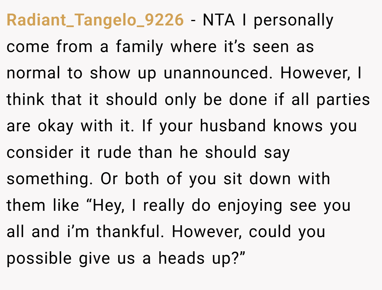 Radiant_Tangelo_9226 - NTA I personally come from a family where it’s seen as normal to show up unannounced. However, I think that it should only be done if all parties are okay with it. If your husband knows you consider it rude than he should say something. Or both of you sit down with them like “Hey, I really do enjoying see you all and i’m thankful. However, could you possible give us a heads up?”