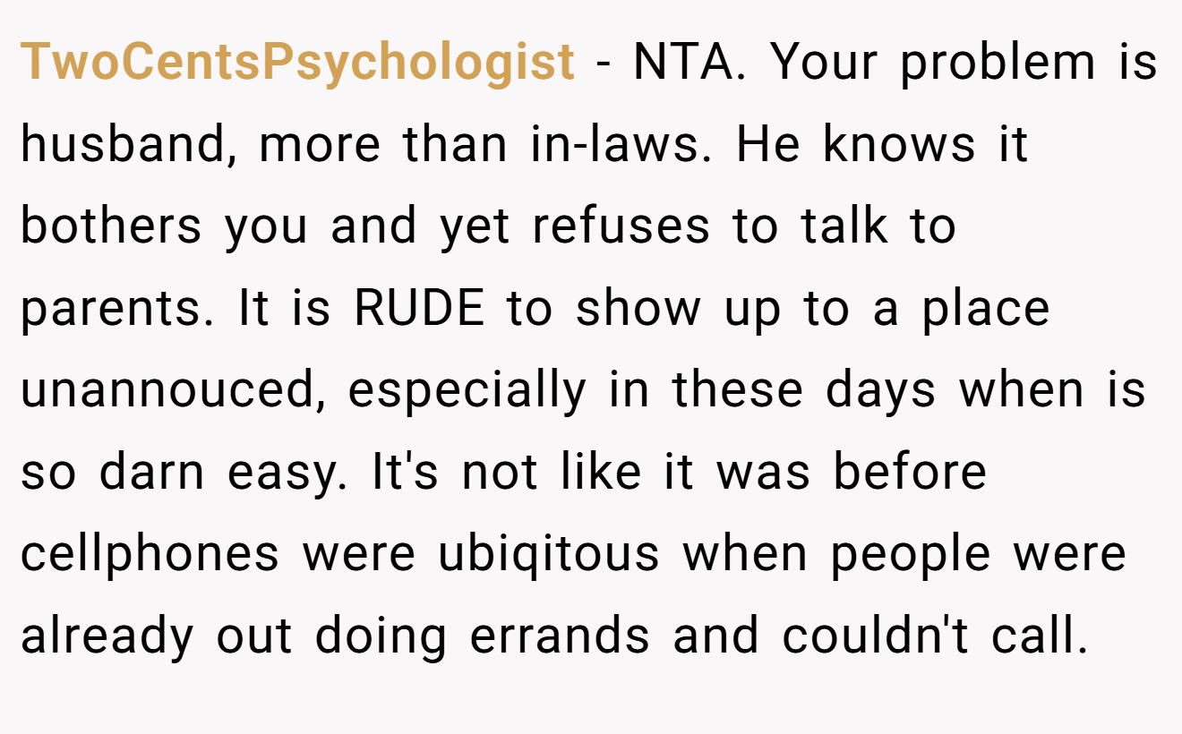 TwoCentsPsychologist - NTA. Your problem is husband, more than in-laws. He knows it bothers you and yet refuses to talk to parents. It is RUDE to show up to a place unannouced, especially in these days when is so darn easy. It's not like it was before cellphones were ubiqitous when people were already out doing errands and couldn't call.