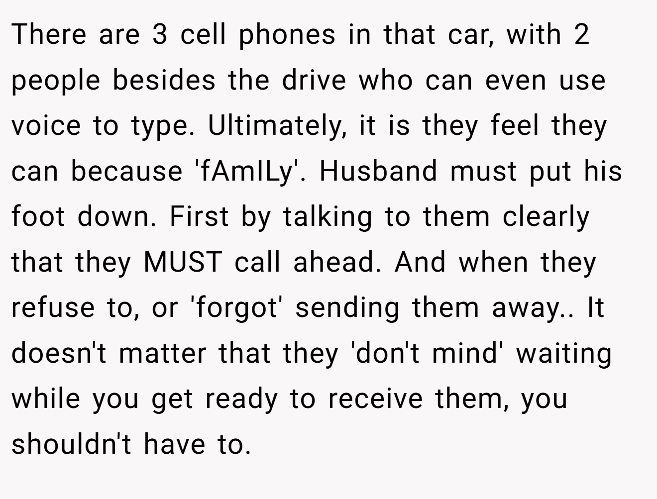 There are 3 cell phones in that car, with 2 people besides the drive who can even use voice to type. Ultimately, it is they feel they can because 'fAmILy'. Husband must put his foot down. First by talking to them clearly that they MUST call ahead. And when they refuse to, or 'forgot' sending them away.. It doesn't matter that they 'don't mind' waiting while you get ready to receive them, you shouldn't have to.
