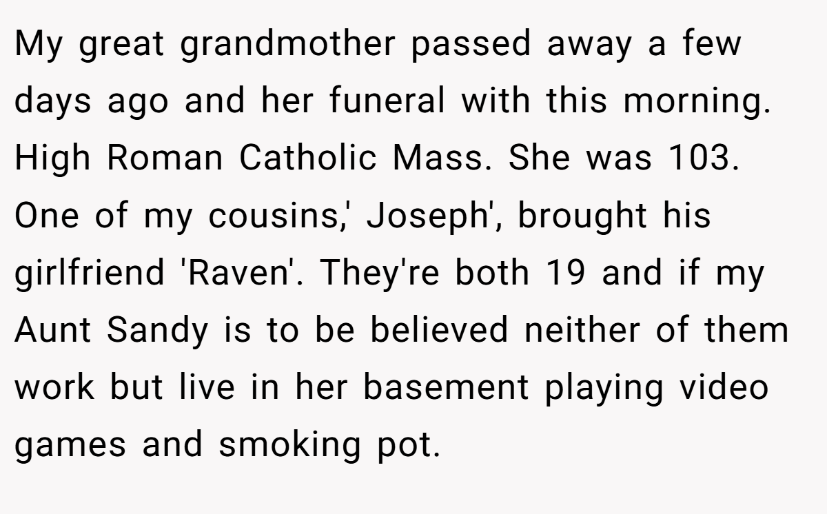My great grandmother passed away a few days ago and her funeral with this morning. High Roman Catholic Mass. She was 103. One of my cousins,' Joseph', brought his girlfriend 'Raven'. They're both 19 and if my Aunt Sandy is to be believed neither of them work but live in her basement playing video games and smoking pot.
