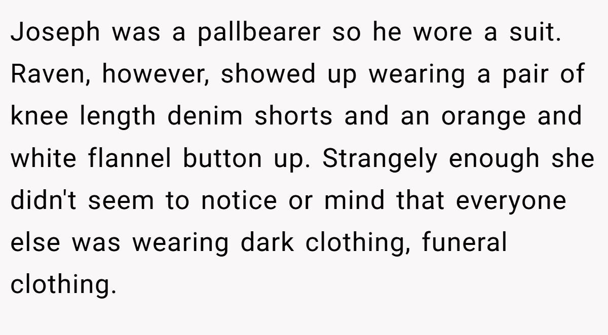 Joseph was a pallbearer so he wore a suit. Raven, however, showed up wearing a pair of knee length denim shorts and an orange and white flannel button up. Strangely enough she didn't seem to notice or mind that everyone else was wearing dark clothing, funeral clothing.