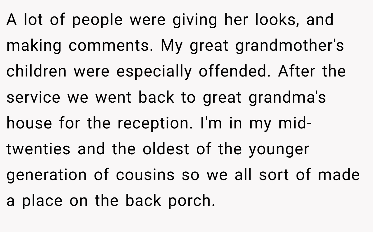 A lot of people were giving her looks, and making comments. My great grandmother's children were especially offended. After the service we went back to great grandma's house for the reception. I'm in my mid-twenties and the oldest of the younger generation of cousins so we all sort of made a place on the back porch.